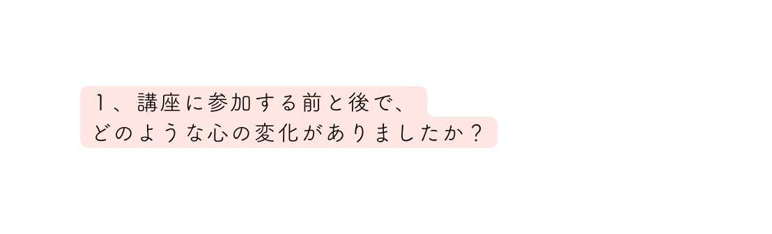 １ 講座に参加する前と後で どのような心の変化がありましたか